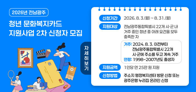 2026년 전남광주 청년 문화복지카드 지원사업 2차 신청자 모집 신청기간 2026. 8. 3.(월) ~ 8. 31.(월) 지원대상 전남광주통합특별시 22개 시·군 내 거주 중인 청년 중 아래 요건을 모두 충족한 자 - 거주: 2024. 8. 3. 이전부터 전남광주통합특별시 22개 시·군에 주소를 두고 계속 거주 - 연령: 1998~2007년도 출생자 지원금액 1인당 연 25만 원 지원 신청방법 주소지 행정복지센터 방문 신청 또는 광주은행 누리집 온라인 신청 자세히보