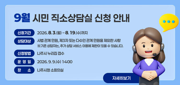9월 시민 직소상담실 신청 안내  ■ 신청기간: 2026. 8. 3.(월) ~ 8. 19.(수)까지  ■ 상담대상: 사법 관계 민원, 제3자 또는 다수인 관계 민원을 제외한 사항    ※기존 상담자는, 추가 상담 서비스 이용에 제한이 있을 수 있습니다. ■ 신청방법: 나주시 누리집 접수 ■ 운 영 일: 2026. 9. 9.(수) 14:00  ■ 장    소: 나주시청 소회의실  자세히보기