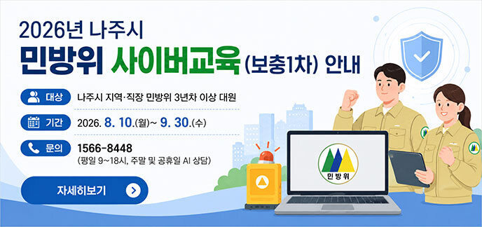 2026년 나주시 민방위 사이버교육(보충1차) 안내 ○ 대상: 나주시 지역·직장 민방위 3년차 이상 대원 ○ 기간: 2026. 8. 10.(월)~9. 30.(수) ○ 문의: 1566-8448 (평일 9~18시, 주말 및 공휴일 AI 상담) 자세히보기