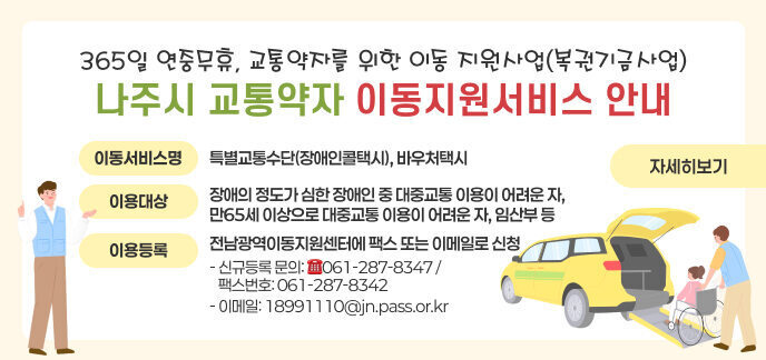 - 365일 연중무휴, 교통약자를 위한 이동 지원사업(복권기금사업) - 나주시 교통약자 이동지원서비스 안내 이동서비스명: 특별교통수단(장애인콜택시), 바우처택시 이용대상: 장애의 정도가 심한 장애인 중 대중교통 이용이 어려운 자, 만65세 이상으로 대중교통 이용이 어려운 자, 임산부 등 이용등록: 전남광역이동지원센터에 팩스 또는 이메일로 신청 - 신규등록 문의: ☎061-287-8347 / 팩스번호: 061-287-8342 - 이메일: 18991110@jn.pass.or.kr 자세히보기
