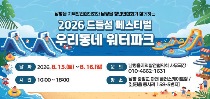  남평읍 지역발전협의회와 남평읍 청년연합회가 함께하는 2026 드들섬 페스티벌 / 우리동네 워터파크 8월 15일 (토) ~ 8월 16일(일) 10:00 ~ 18:00 날짜: 2026년 8월 15일(토) ~ 8월 16일(일) 시간: 10:00 ~ 18:00 대상: 관내 어린이, 청소년 및 가족 단위 주민 등  장소: 남평 중앙교 아래 롤러스케이트장 / [남평읍 동사리 158-5번지] 활동: 대형 워터슬라이드 운영 및 먹거리 장터 / 다채로운 이벤트(버블공연, 댄스장기자랑) 기타사항: 인명구조요원 배치, 시설 이용료 무료 / 물놀이 안전 수칙 준수 및 현장 안전요원 통제 따르기 문의: 남평읍지역발전협의회 사무국장 010-4662-1631 자세히보기