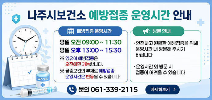 [나주시보건소 예방접종 운영시간 안내]  ■ 예방접종 운영시간  평일 오전 09:00 ~ 11:30  평일 오후 13:00 ~ 15:30  ※ 영유아 예방접종은 오전에만 가능합니다. ※ 공중보건의 부재로 예방접종 운영시간은 변동될 수 있습니다.  ■ 방문 안내  안전하고 원활한 예방접종을 위해 운영시간 내 방문해 주시기 바랍니다  운영시간 외 방문 시 접종이 어려울 수 있습니다.  문의 061-339-2115 자세히보기