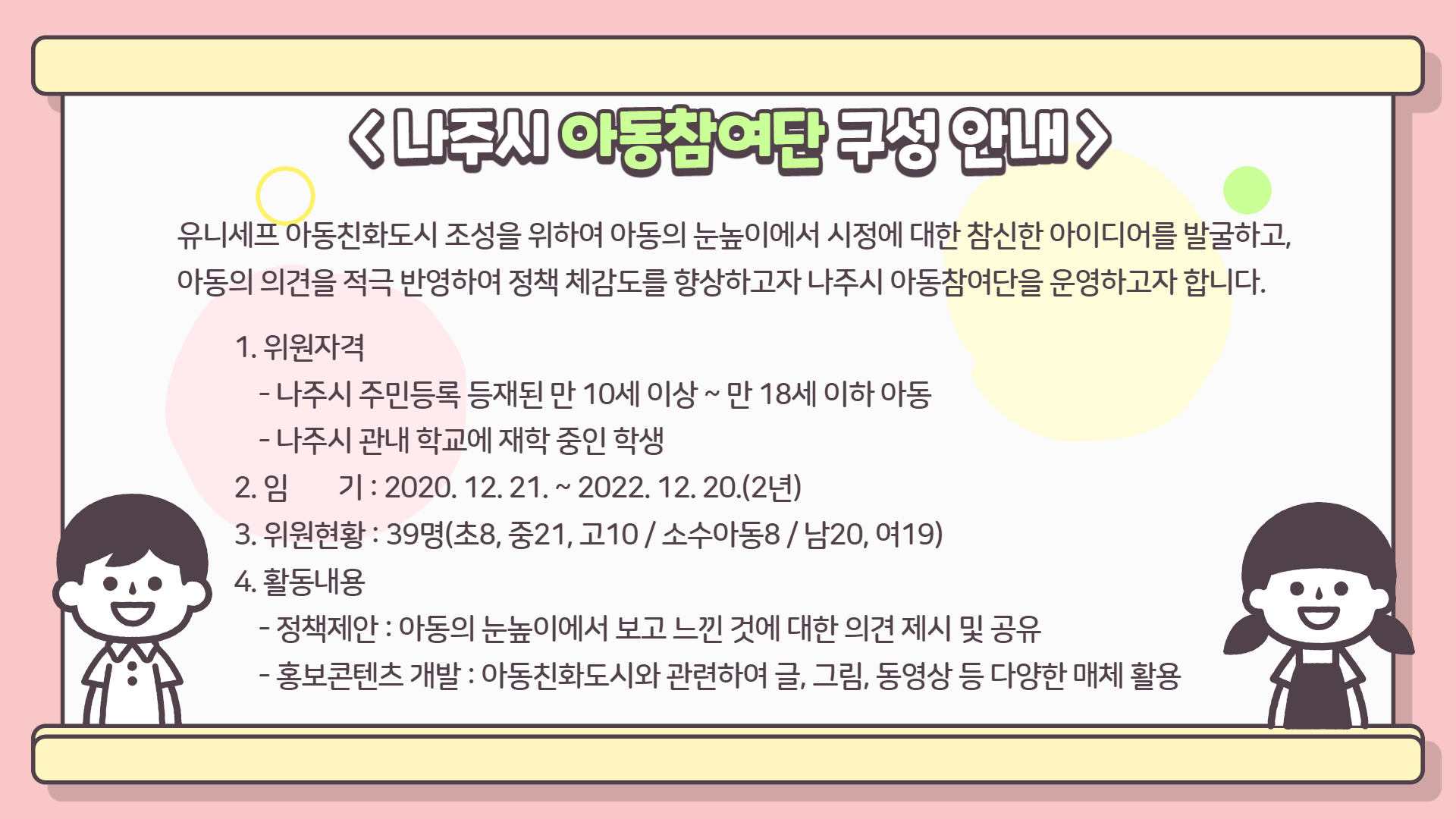 나주시 아동참여단 구성 안내: 유니셰프 아동친화도시 조성을 위하여 아동의 눈높이애서 시정에 대한 참신한 아이디어를 발굴하고, 아동의 의견을 적극 반영하여 정책 체감도를 향상하고자 나주시 아동참여단을 운영하고자 합니다. 1.위원자격 -나주시 주민등록 등재된 만 10세 이상 ~ 만 18세 이하 아동 -나주시 관내 학교에 재학 중인 학생 2.임기: 2020.12.21 ~ 2022.12.20(2년) 3.위원현황: 39명(초8, 중2.1, 고10 / 소수아동8 / 남20, 여19) 4.활동내용 -정책제안: 아동의 눈높이에서 보고 느낀 것에 대한 의견 제시 및 공유 -홍보콘텐츠 개발: 아동친화도시와 관련하여 글, 그림, 동영상 등 다양한 매체 황용