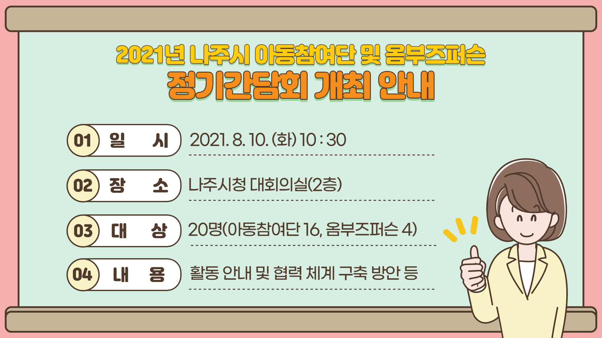 2021년 나주시 아동참여단 및 옴부즈퍼슨 정기간담회 개최 안내 01.일시: 2021.8.10.(화) 10:30 02.장소: 나주시청 대회의실(2층)  03.대상: 20명(아동참여단 16, 옴부즈퍼슨 4) 04.내용: 활동 안내 및 협력 체계 구축 방안 등