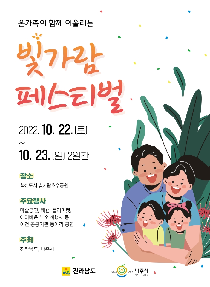 온가족이 함께 어울리는 빛가람 페스티벌 2022.10.22(토)~10.23(일) 2일간 -장소: 혁신도시 빛가람호수공원 -주요행사: 마술공연, 체험, 플리마켓. 에어바운스, 연계행사 등 이전 공공기관 동아리 공연 -주최: 전라남도, 나주시