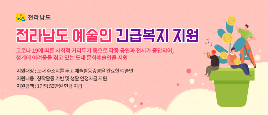 전라남도 예술인 긴급복지 지원 코로나 19에 따른 사회적 거리두기 등으로 각종 공연과 전시가 중단되어, 생계에 어려움을 겪고 있는 도내 문화예술인을 지원 지원대상 : 도내 주소지를 두고 예술활동증명을 완료한 예술인 지원내용 : 창작활동 기반 및 생활 안정자금 지원 지원금액 : 1인당 50만원 현금 지급