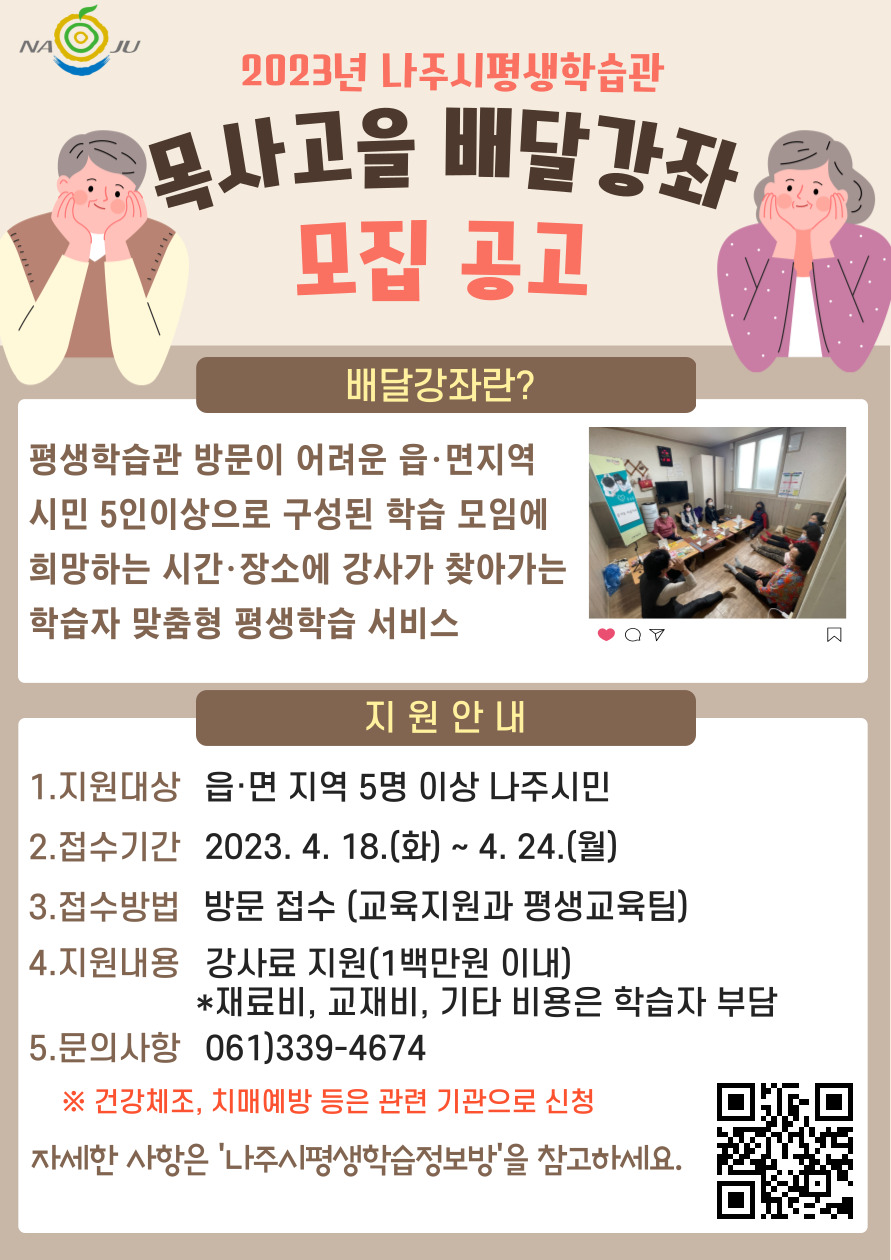 2023년 나주시평생학습과 모사고을 배달강좌 모집공고 ▶배달강좌란? 평생학습관 방문이 어려운 읍·면지역 시민 5인이상으로 구성된 학습 모임에 희망하는 시간·장소에 강사가 찾아가는 학습자 맞춤형 평생학습 서비스 ▶지원안내  1.지원대상 : 읍·면 지역 5명이상 나주시민 2.접수기간 : 2023.4.18.(화) ~ 4.24.(월) 3.접수방법 : 방문접수 (교육지원과 평생교육팀) 4.지원내용 : 강사료 지원(1백만원 이내) *재료시, 교재비, 기타 비용은 학습자 부담 5.문의사항 : 061)339-4674 ※건강체조, 치매예방 등은 관련 기관으로 신청 자세한 사항은 나주시평새학습정보바을 참고하세요