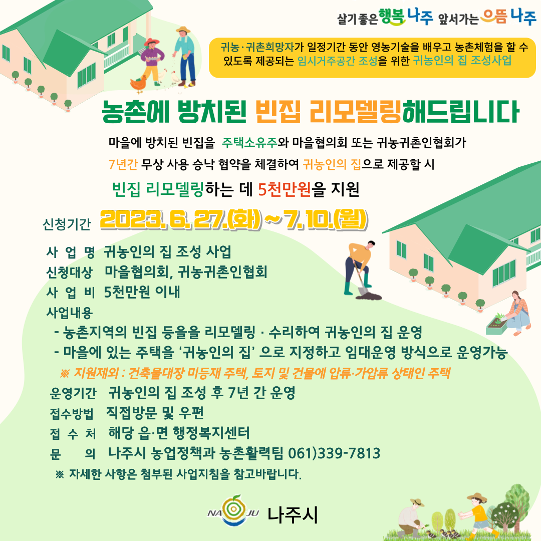 살기좋은 행복 나주 앞서가는 으뜸 나주 귀농·귀촌희망자가 일정기간 동안 영농기술을 배우고 농촌체험을 할 수 있도록 제공되는 임시거주공간 조성을 위한 귀농인의 집 조성사업 농촌에 방치된 빈집 리모델링 해드립니다 마을에 방치된 빈집을 주택소유주와 마을협의회 또는 귀농귀촌인협회가 7년간 무상 사용 승낙 협약을 체결하여 귀농인의 집으로 제공할 시 빈집 리모델링하는 데 5천만원을 지원 ▶신청기간 : 2023. 6. 27.(화) ~ 7.10.(월) ▶사업명 : 귀농의 집 조성 사업 ▶신청대상 : 마을협의회, 귀농귀촌인협회 ▶사업비 : 5천만원 이내 ▶사업내용 :  -농촌지역의 빈집 등을 리모델링·수리하여 귀농인의 집 운영 -마을에 있는 주택을 \