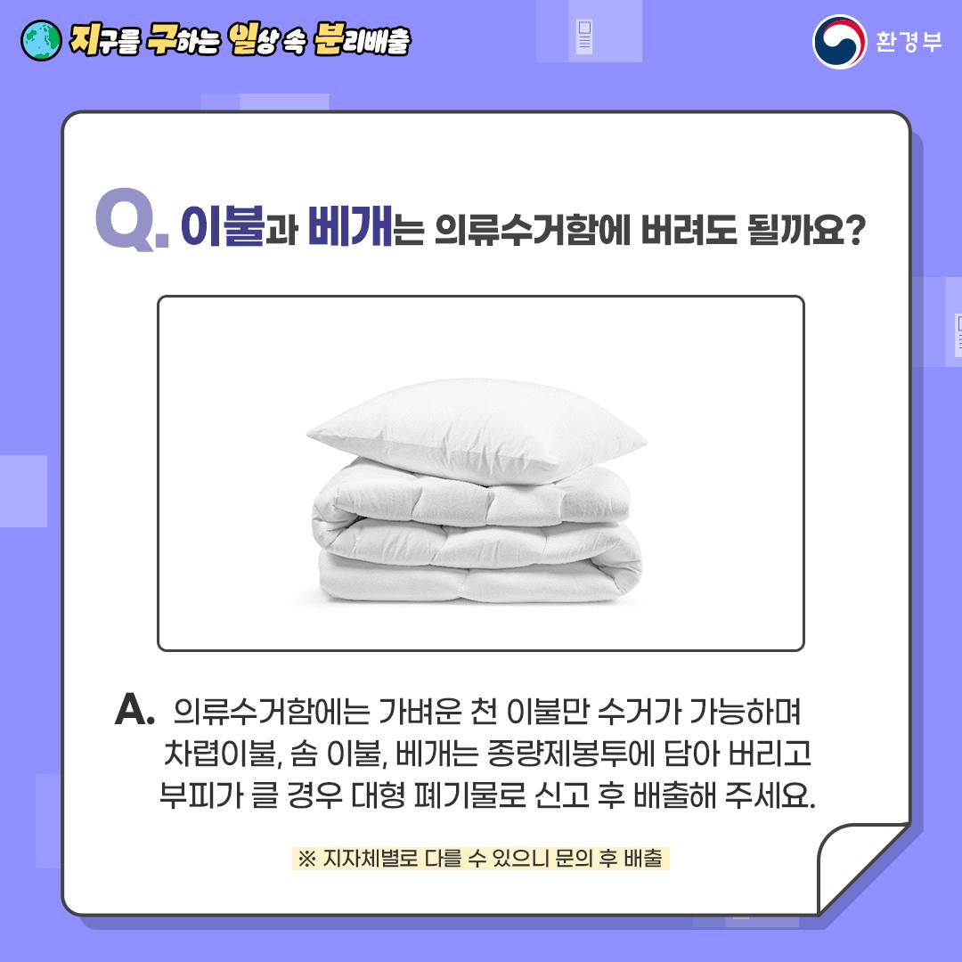 [지구를 구하는 일상 속 분리배출 | 환경부] Q. 이불과 베개는 의류수거함에 버려도 될까요? [접혀있는 하얀색 이불과 배게 사진] A. 의류수거함에는 가벼운 천 이불만 수거가 가능하며 차렵이불, 솜, 이불, 베개는 종량제봉투에 담아 버리고 부피가 클 경우 대형 폐기물로 신고 후 배출해 주세요.