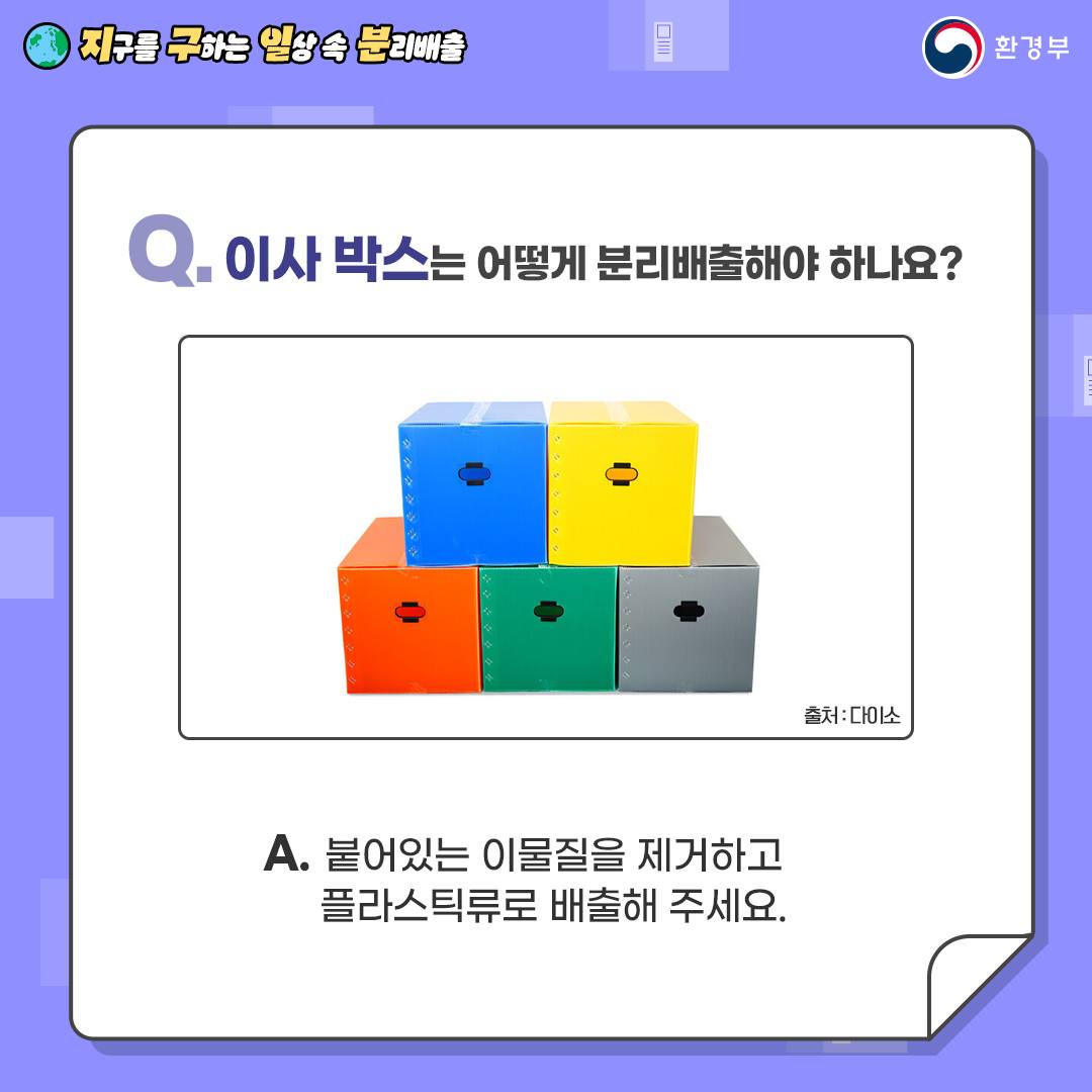 [지구를 구하는 일상 속 분리배출 | 환경부] Q. 이사 박스는 어떻게 분리배출해야 하나요? [아래에는 빨간색, 초록색, 회색, 위에는 파란색, 노란색 이사박스가 쌓여있는 사진 출저: 다이소] A. 붙어있는 이물질을 제거하고 플라스틱류로 배출해 주세요.