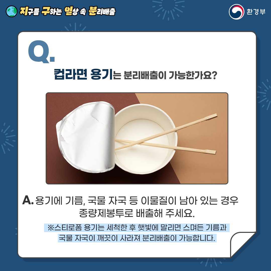 [지구를 구하는 일상 속 분리배출 | 환경부] Q. 컵라면 용기는 분리배출이 가능한가요? [컵라면에 나무젓가락이 넣어져 있는 사진] A. 용기에 기름, 국물 자국 등 이물질이 남아 있는 경우 종량제봉투로 배출해 주세요. ※스트로폼 용기는 세척한 후 햇빛에 말리면 스며든 기름과 국물 자국이 깨끗이 사라져 분리배출이 가능합니다.