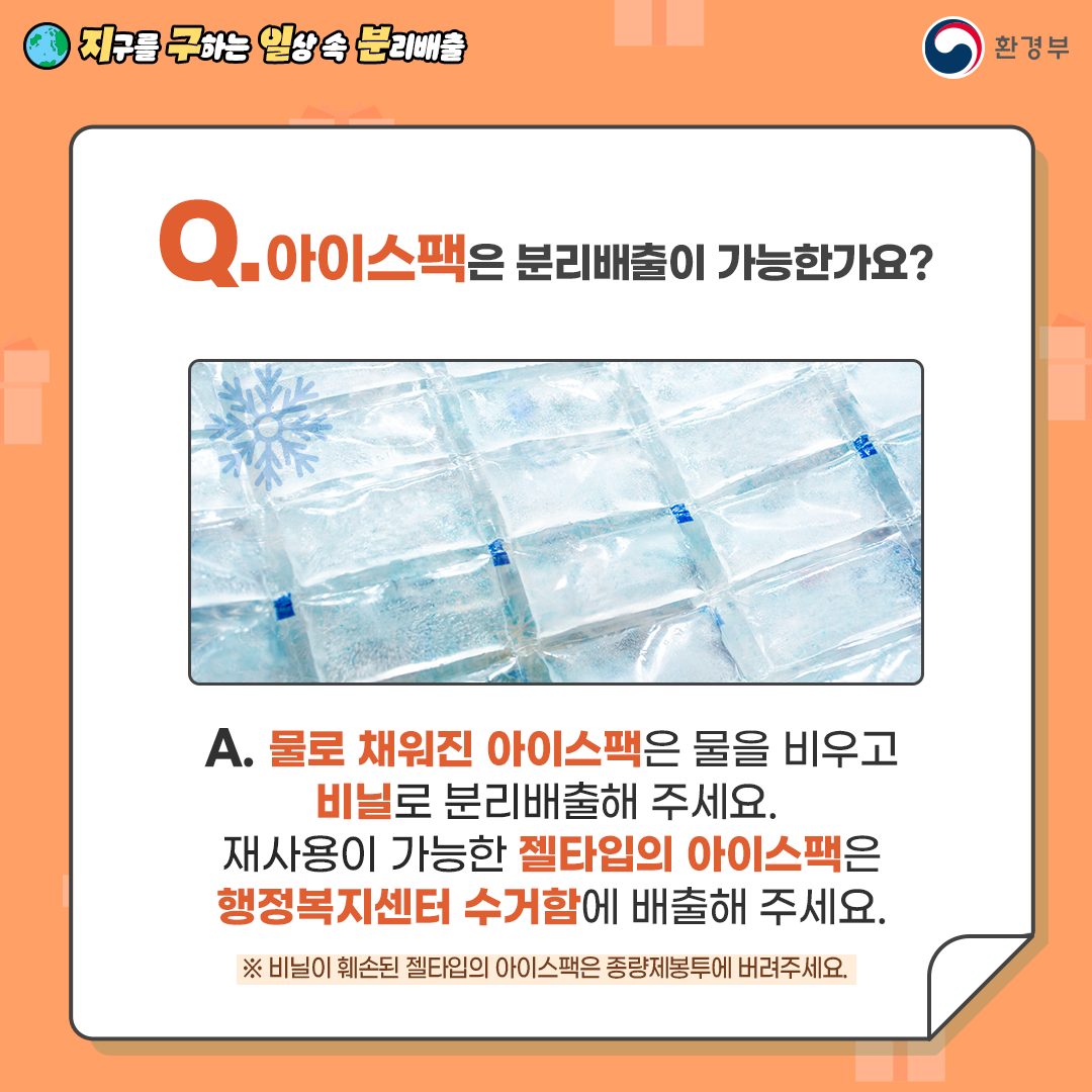 [지구를 구하는 일상 속 분리배출 | 환경부] Q. 아이스팩은 분리배출이 가능한가요?  [아이스팩 사진] A. 물로 채워진 아이스팩은 물을 비우고 비닐로 분리배출해 주세요. 재사용이 가능한 젤타입의 아이스팩은 행정복지센터 수거함에 배출해 주세요. ※ 비닐이 훼손된 젤타입의 아이스팩은 종량제봉투에 버려주세요.