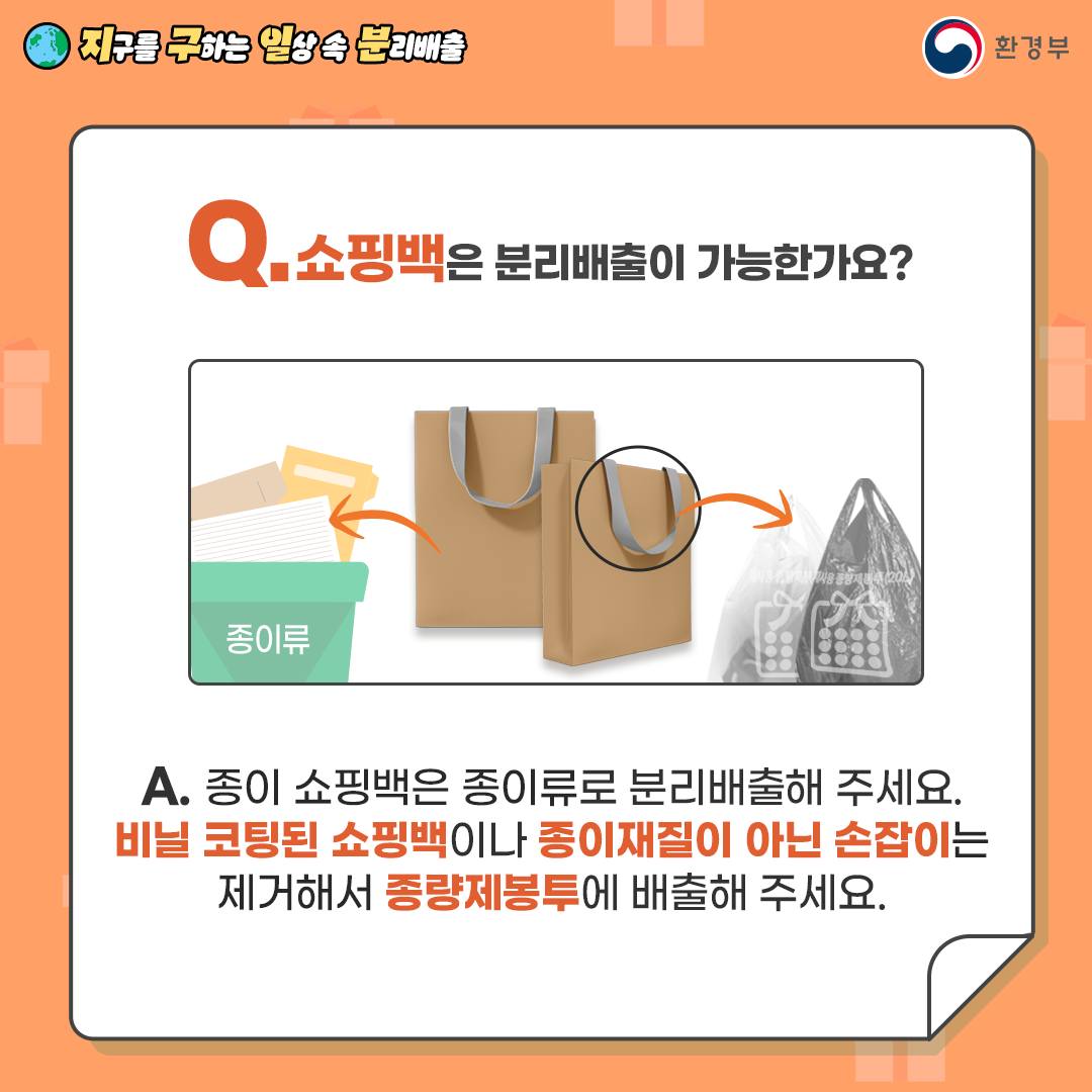 [지구를 구하는 일상 속 분리배출 | 환경부] Q. 쇼핑백은 분리배출이 가능한가요? [종이쇼핑백은 종이류 쓰레기통에, 종이류 아닌 손잡이는 종량제봉투에 담는 안내그림 ] A. 종이 쇼핑백은 종이류로 분리배출해 주세요. 비닐 코팅된 쇼핑백이나 종이재질이 아닌 손잡이는 제거해서 종량제봉투에 배출해 주세요.