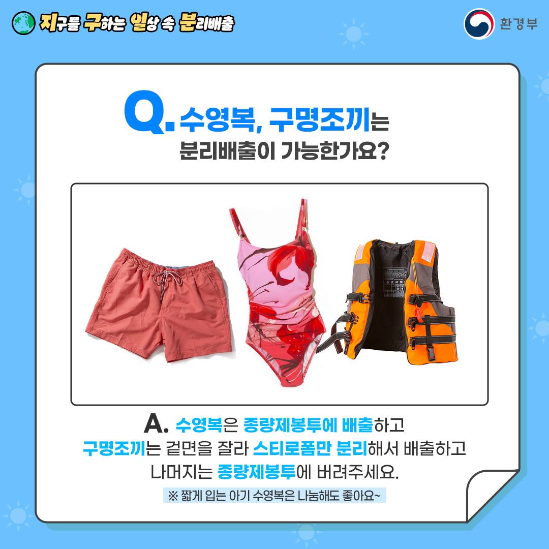 [지구를 구하는 일상 속 분리배출 | 환경부] Q. 수명복, 구명조끼는 분리배출이 가능한가요 [수영복 바지, 여자 실내수영복, 구명조끼] A. 수영복은 종량제봉투에 배출하고 구명조끼는 겉면을 잘라 스트로폼만 분리해서 배출하고 나머지는 종량제봉투에 버려주세요. ※ 짧게 입는 아기 수영복은 나눔해도 좋아요~