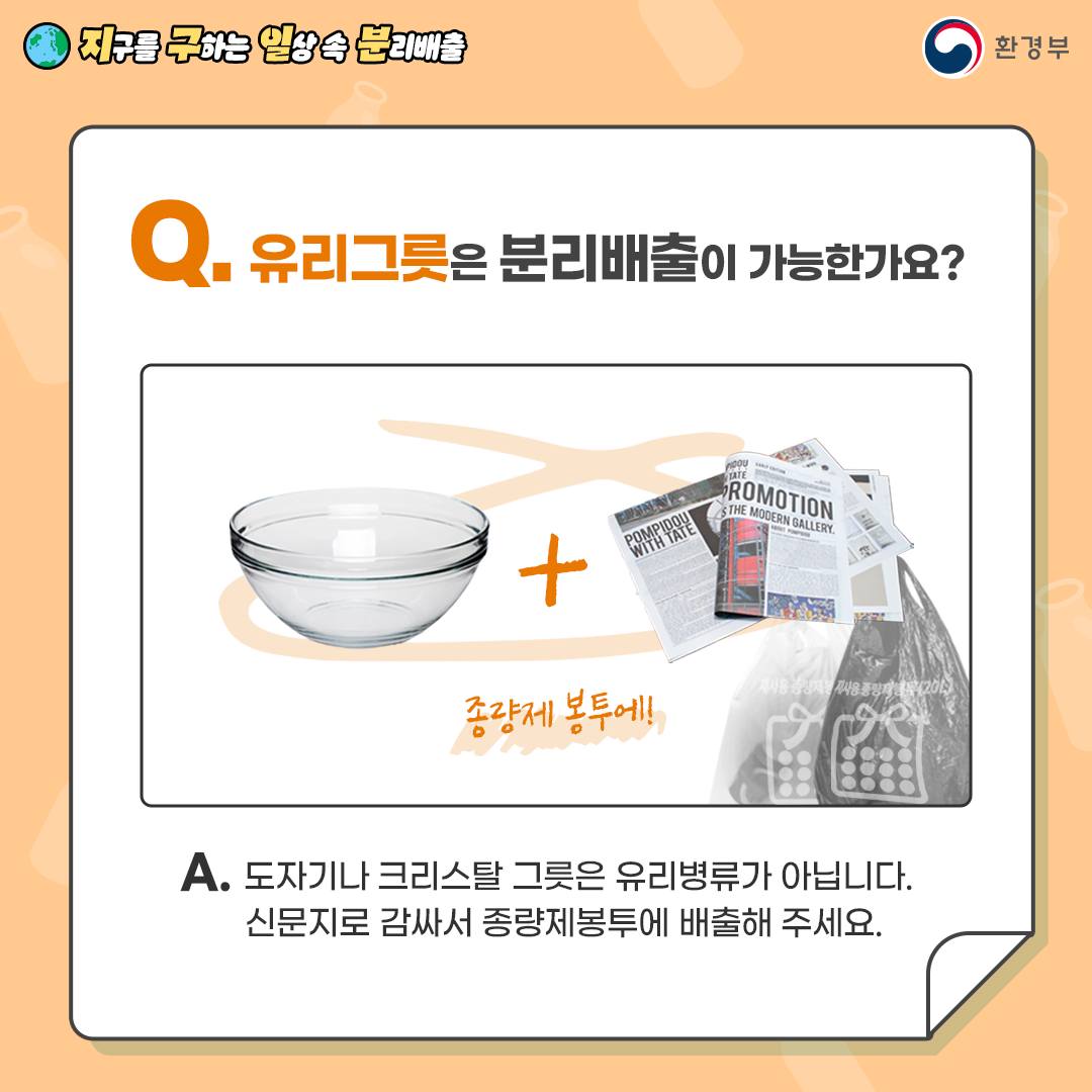 [지구를 구하는 일상 속 분리배출 | 환경부] Q. 유리그릇은 분리배출이 가능한가요 [유리그릇 사진 + 신문지 사진 - 종량제봉투에] A. 도자기나 크리스탈 그릇은 유리병류가 아닙니다. 신문지로 감싸서 종량제봉투에 배출해 주세요.