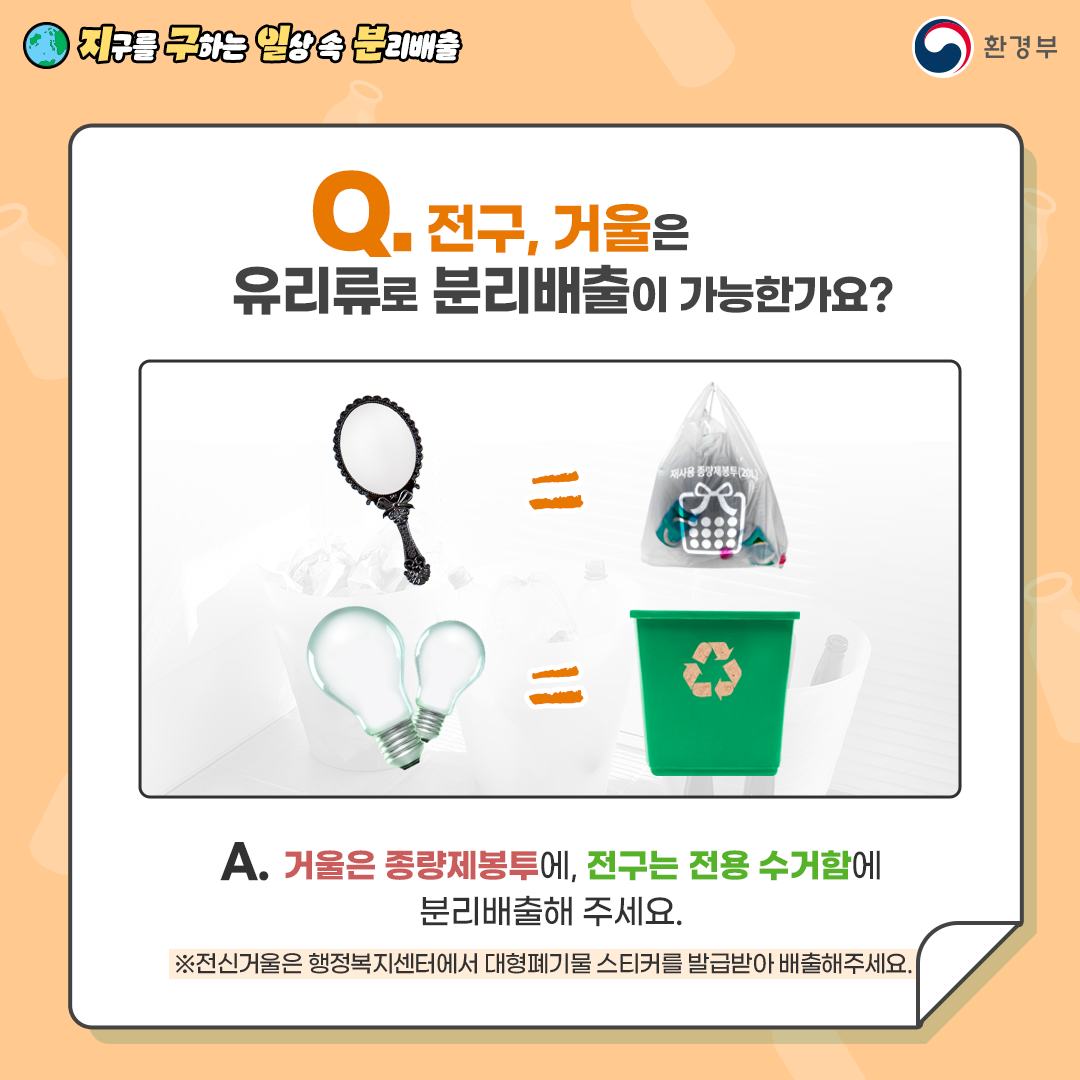 [지구를 구하는 일상 속 분리배출 | 환경부] Q. 전구, 거울은 유리류로 분리배출이 가능한가요? [거울 = 재사용 종량제봉투(20L) | 전구 = 전용수거함 그림]  A. 거울은 종량제봉투에, 전구는 전용 수거함에 분리 배출해 주세요. ※ 전신거울은 행정복지센터에서 대형폐기물 스티커를 발급받아 배출해 주세요.