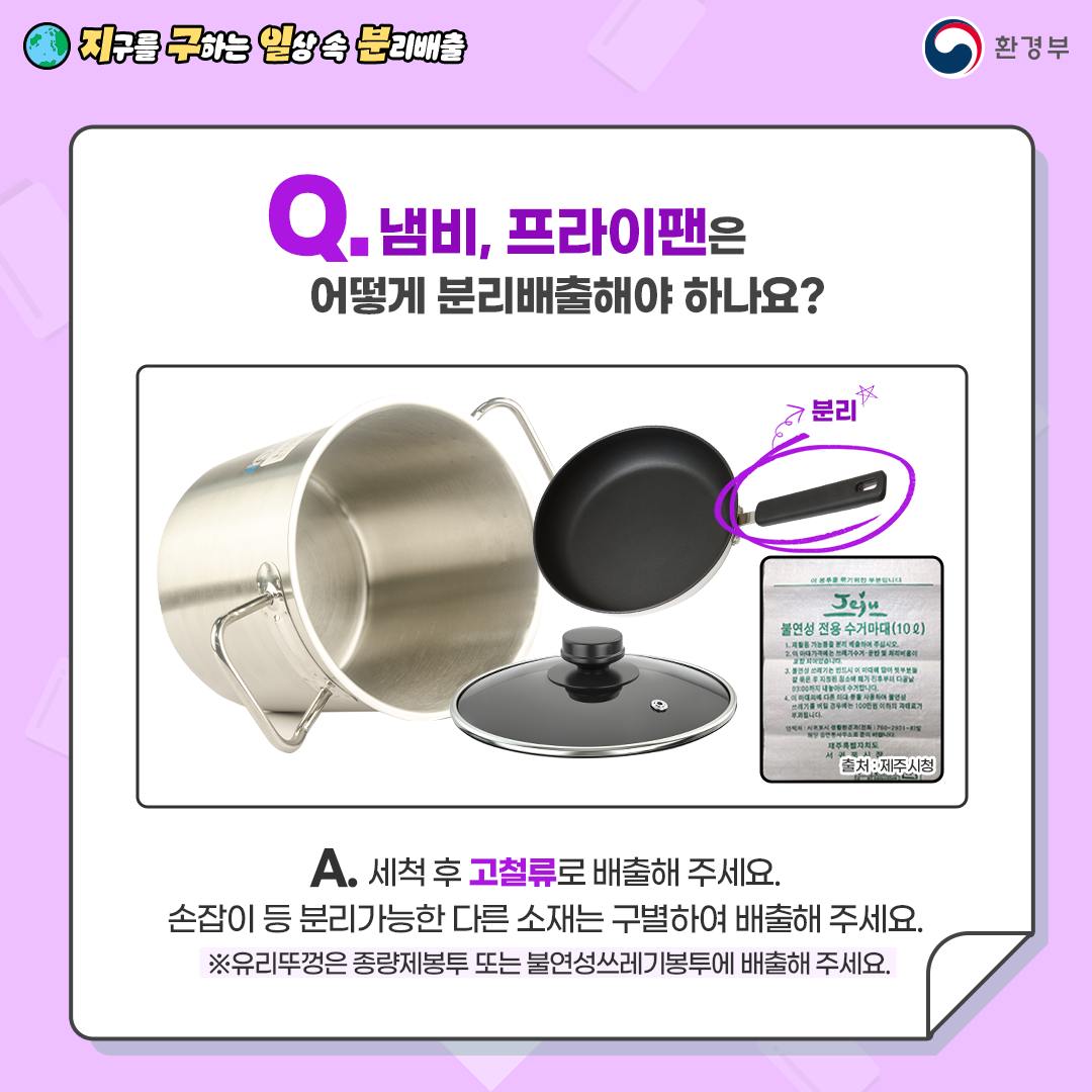 [지구를 구하는 일상 속 분리배출 | 환경부] Q. 냄비, 프라이팬은 어떻게 분리배출해야 하나요? [냄비, 냄바뚜껑, 후라이팬(손잡이는 분리), 불연성 전용 수거마대(10L)-출처:제주시청 사진] A. 세척 후 고철류로 배출해 주세요. 손잡이 등 분리가능한 다른 소재는 구별하여 배출해 주세요. ※ 유리뚜껑은 종량제봉투 또는 불연성쓰레기봉투에 배출해 주세요.