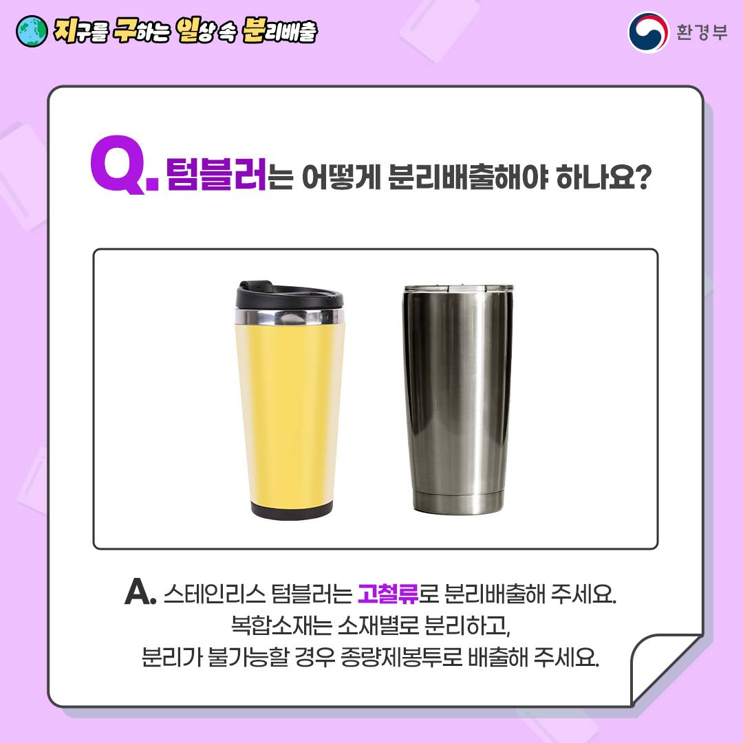 [지구를 구하는 일상 속 분리배출 | 환경부] Q. 텀블러는 어떻게 분리배출해야 하나요? [노란색 텀블러, 스테인리스 텀블러 사진] A. 스테인리스 텀블러는 고철류는 분리배출해 주세요. 복합소재는 소재별로 분리하고, 분리가 불가능할 경우 종량제봉투로 배출해 주세요.