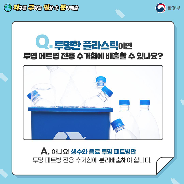 [지구를 구하는 일상 속 분리배출 | 환경부] Q. 투명한 플라스틱이면 투명 페트병 전용 수검함에배출할 수 있나요? [물병 그림] A. 아니요! 생수와 음료 투명 페트병만 투명 페트병 전용 수거함에 분리배출해야 합니다.