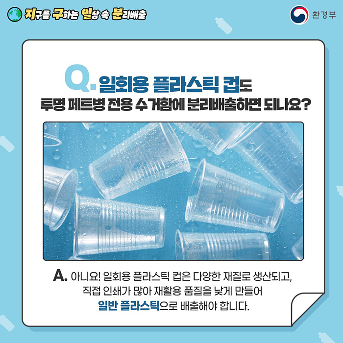 [지구를 구하는 일상 속 분리배출 | 환경부] Q. 일회용 플라스틱 컵도 투명 페트병 전용 수거함에 분리배출하면 되나요? A. 아니요! 일회용 플라스틱 컵은 다양한 재질로 생산되고, 직접 인쇄가 많아 재활용 품질을 낮게 만들어 일반 플라스틱으로 배출해야 합니다.