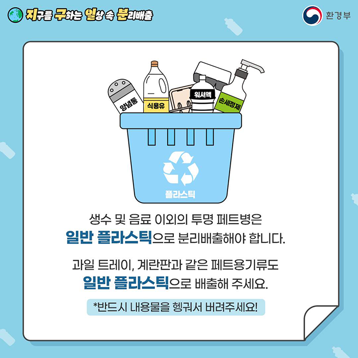 [지구를 구하는 일상 속 분리배출 | 환경부] 생수 및 음료 이외의 투명 페트병은 일반 플라스틱으로 분리배출해야 합니다. 과일 트레이, 계란판과 같은 페트용기류도 일반 플라스틱으로 배출해 주세요. *반드시 내용물을 헹궈서 버려주세요!