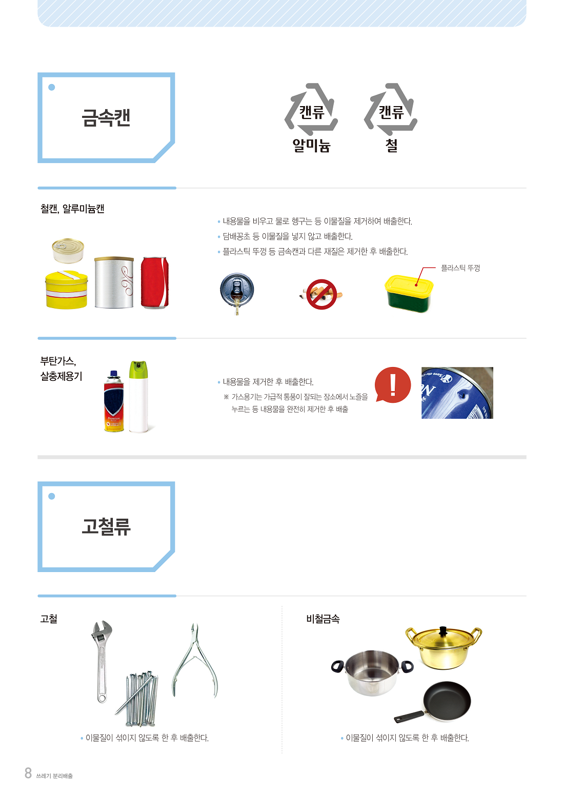 금속캔  캔류 알미늄 캔류 철  철캔, 알루미늄캔  · 내용물을 비우고 물로 헹구는 등 이물질을 제거하여 배출한다. · 담배꽁초 등 이물질을 넣지 않고 배출한다. · 플라스틱 뚜껑 등 금속캔과 다른 재질은 제거한 후 배출한다.  플라스틱 뚜껑  부탄가스, 살충제용기  · 내용물을 제거한 후 배출한다. ※ 가스용기는 가급적 통풍이 잘되는 장소에서 노즐을 누르는 등   내용물을 완전히 제거한 후 배출  고철류  고철  · 이물질이 섞이지 않도록 한 후 배출한다.  비철금속  · 이물질이 섞이지 않도록 한 후 배출한다. 