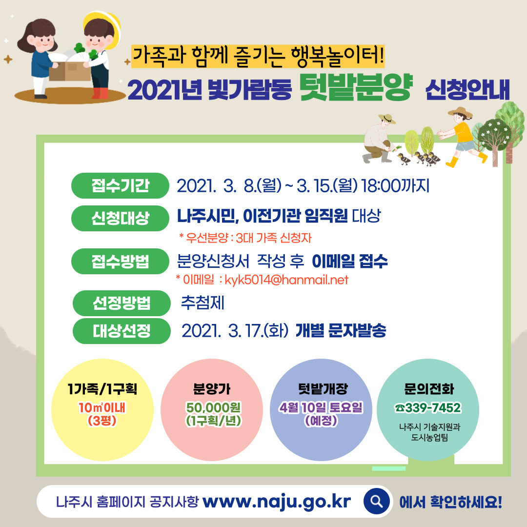 가족과 함께 즐기는 행복놀이터! 2021년 빛가람동 텃밭분양 신청안내 접수기간 2021. 3. 8.(월) ~ 3. 15.(월) 18:00까지 신청대상 나주시민, 이전기관 임직원 대상 * 우선분양 : 3대 가족 신청자 접수방법 분양신청서 작성 후 이메일 접수 * 이메일 : kyk5014@hanmail.net 선정방법 추첨제 대상선정 2021. 3. 17.(화) 개별 문자발송 1가족/1구획 10㎡이내(3평) 분양가 50,000원(1구획/년) 텃밭개장 4월 10일 토요일(예정) 문의전화 339-7452 나주시 기술지원과 도시농업팀 나주시 홈페이지 공지사항 www.naju.go.kr 에서 확인하세요!