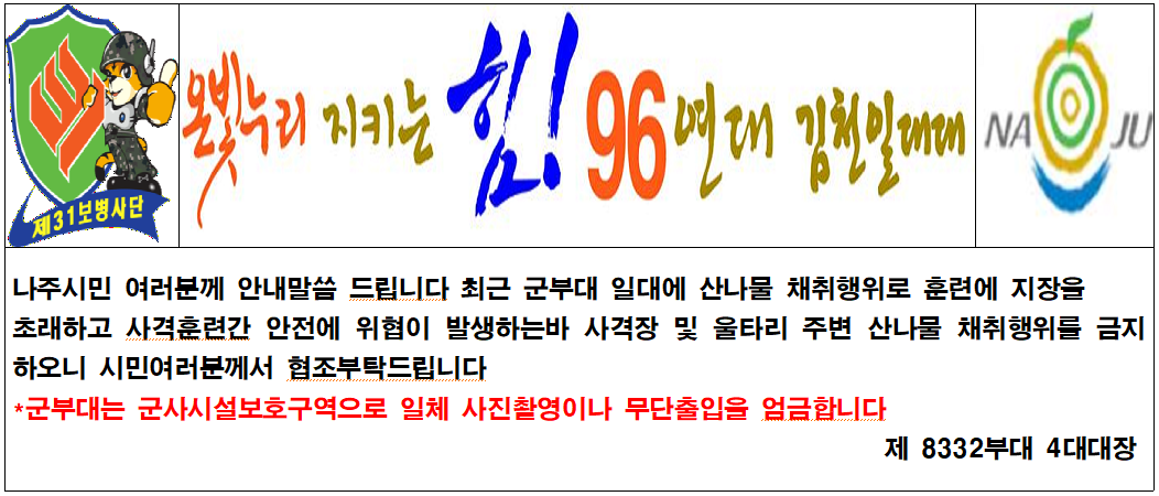 제31보병사단 온빛누리 지키는 힘! 96연대 김천일대대 나주시민 여러분께 안내말씀 드립니다 최근 군부대 일대에 산나물 채취행위로 훈련에 지장을 초래하고 사격훈련간 안전에 위협이 발생하는바 사격장 및 울타리 주변 산나물 채취행위를 금지하오니 시민여러분께서 협조부탁드립니다 *군부대는 군사시설보호구역으로 일체 사진촬영이나 무단출입을 엄금합니다 제 8332부대 4대대장